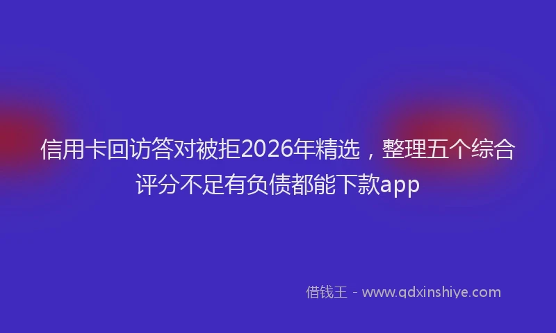 信用卡回访答对被拒2026年精选，整理五个综合评分不足有负债都能下款app