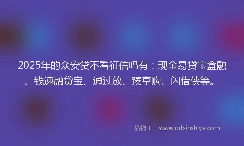 2025年的众安贷不看征信吗有：现金易贷宝盒融、钱速融贷宝、通过放、臻享购、闪借侠等。
