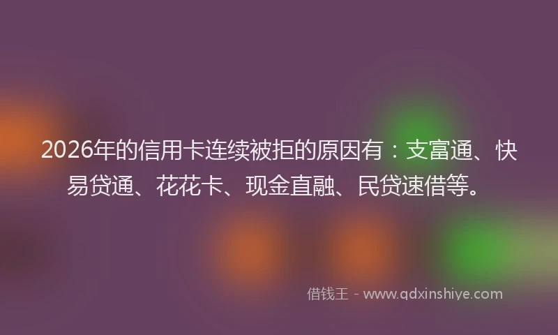 2026年的信用卡连续被拒的原因有：支富通、快易贷通、花花卡、现金直融、民贷速借等。