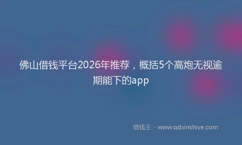 佛山借钱平台2026年推荐，概括5个高炮无视逾期能下的app