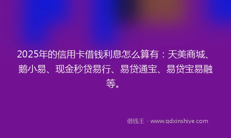 2025年的信用卡借钱利息怎么算有：天美商城、鹅小易、现金秒贷易行、易贷通宝、易贷宝易融等。