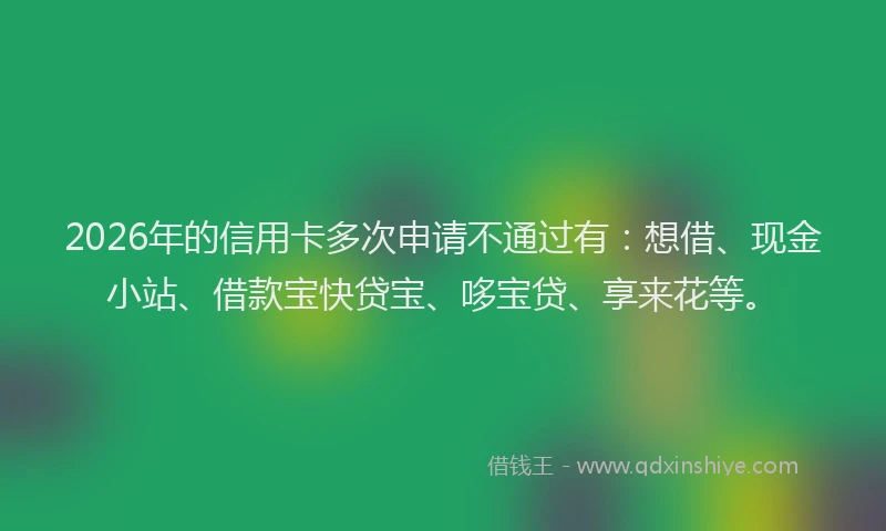 2026年的信用卡多次申请不通过有:想借、现金小站、借款宝快贷宝、哆宝贷、享来花等。