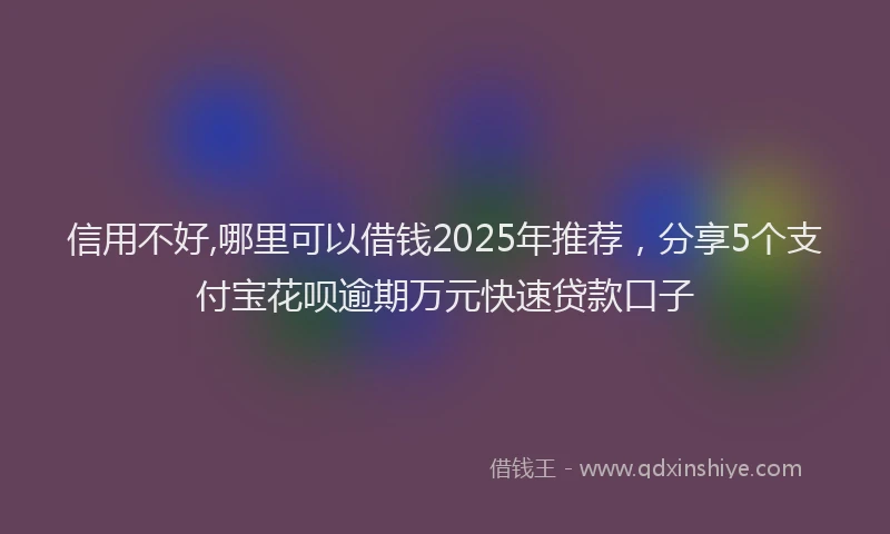 信用不好,哪里可以借钱2025年推荐，分享5个支付宝花呗逾期万元快速贷款口子