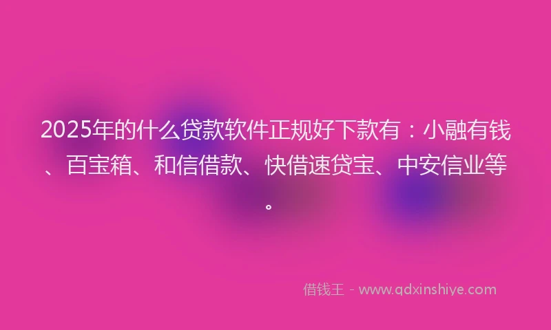2025年的什么贷款软件正规好下款有：小融有钱、百宝箱、和信借款、快借速贷宝、中安信业等。