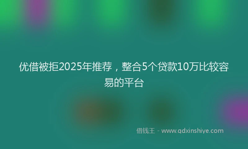 优借被拒2025年推荐，整合5个贷款10万比较容易的平台