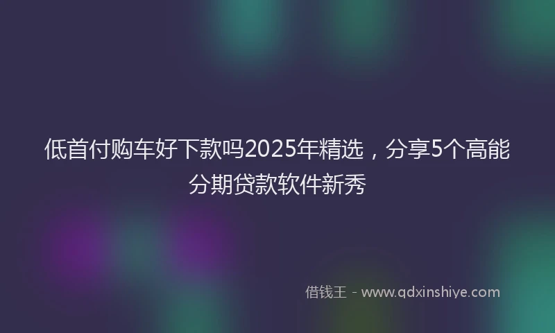 低首付购车好下款吗2025年精选，分享5个高能分期贷款软件新秀