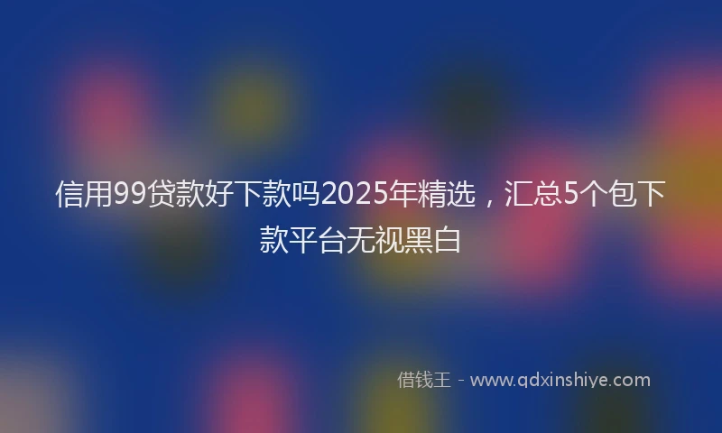 信用99贷款好下款吗2025年精选，汇总5个包下款平台无视黑白