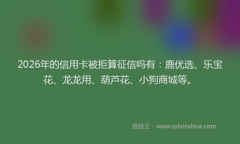 2026年的信用卡被拒算征信吗有：鹿优选、乐宝花、龙龙用、葫芦花、小狗商城等。
