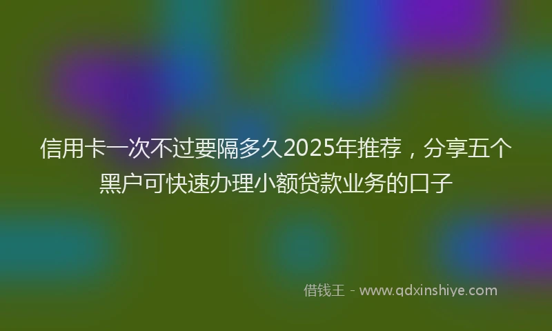 信用卡一次不过要隔多久2025年推荐，分享五个黑户可快速办理小额贷款业务的口子