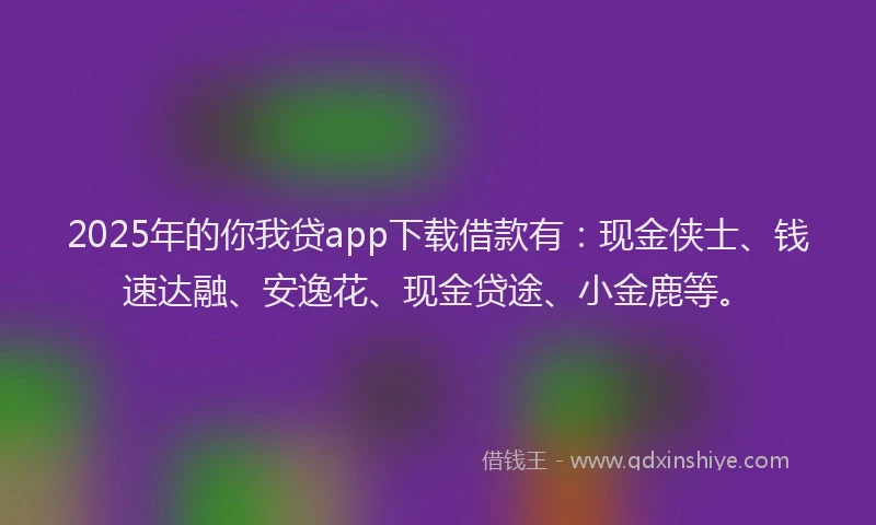 2025年的你我贷app下载借款有：现金侠士、钱速达融、安逸花、现金贷途、小金鹿等。