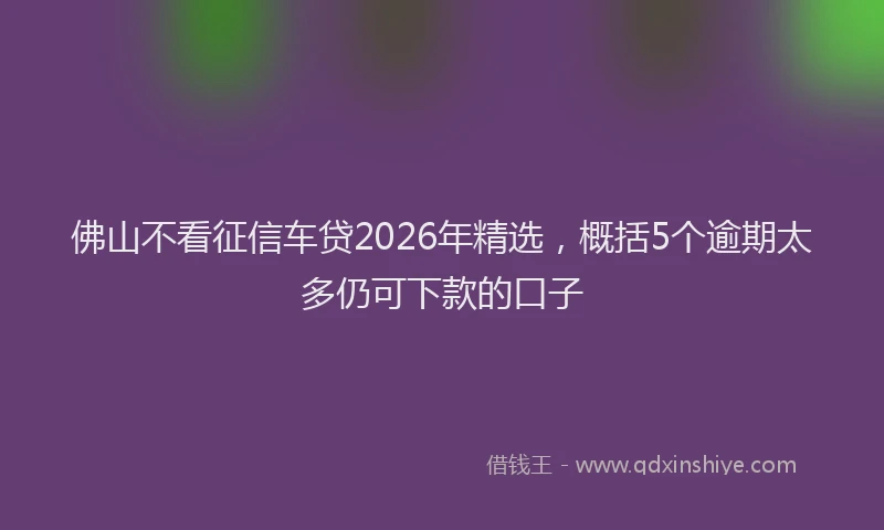 佛山不看征信车贷2026年精选，概括5个逾期太多仍可下款的口子