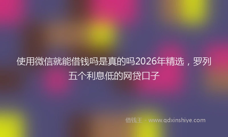 使用微信就能借钱吗是真的吗2026年精选，罗列五个利息低的网贷口子