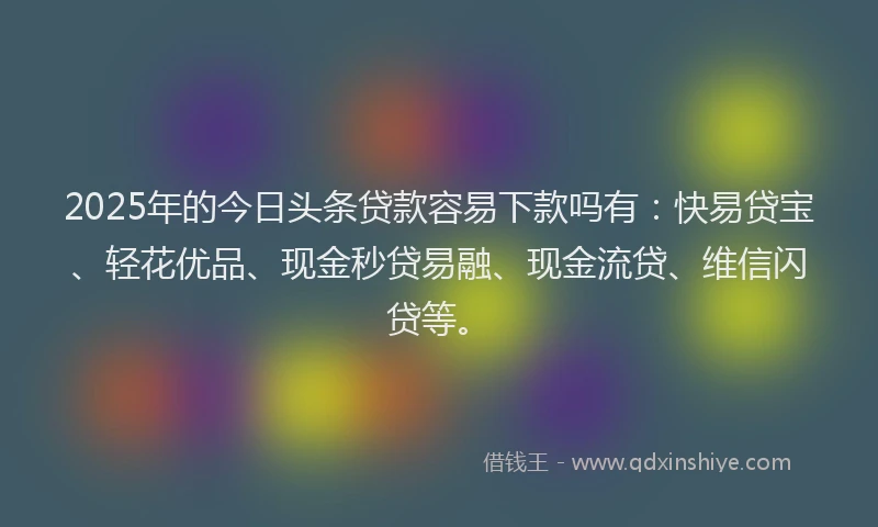 2025年的今日头条贷款容易下款吗有：快易贷宝、轻花优品、现金秒贷易融、现金流贷、维信闪贷等。