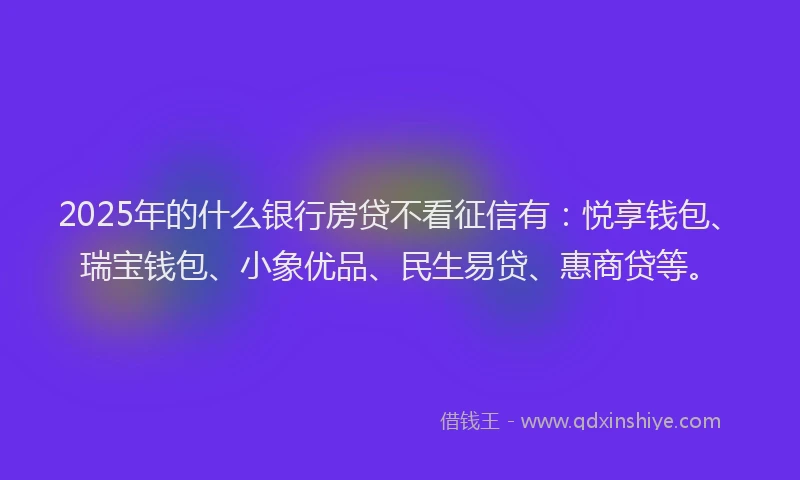 2025年的什么银行房贷不看征信有：悦享钱包、瑞宝钱包、小象优品、民生易贷、惠商贷等。