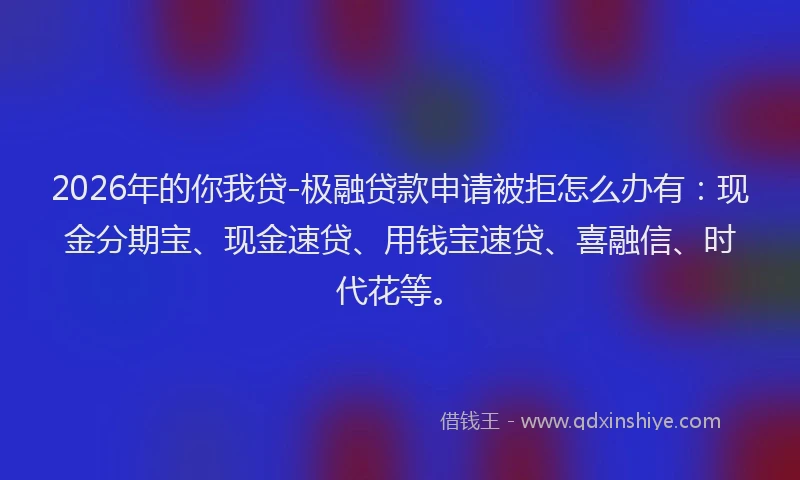 2026年的你我贷-极融贷款申请被拒怎么办有：现金分期宝、现金速贷、用钱宝速贷、喜融信、时代花等。