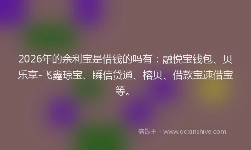 2026年的余利宝是借钱的吗有:融悦宝钱包、贝乐享-飞鑫琼宝、瞬信贷通、榕贝、借款宝速借宝等。