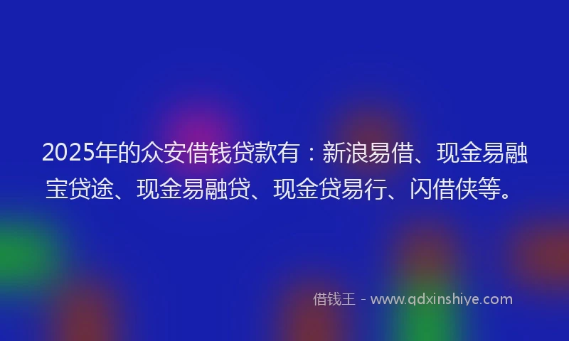 2025年的众安借钱贷款有:新浪易借、现金易融宝贷途、现金易融贷、现金贷易行、闪借侠等。