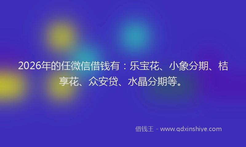 2026年的任微信借钱有：乐宝花、小象分期、桔享花、众安贷、水晶分期等。