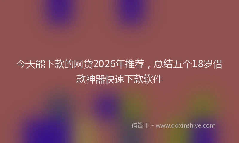 今天能下款的网贷2026年推荐，总结五个18岁借款神器快速下款软件