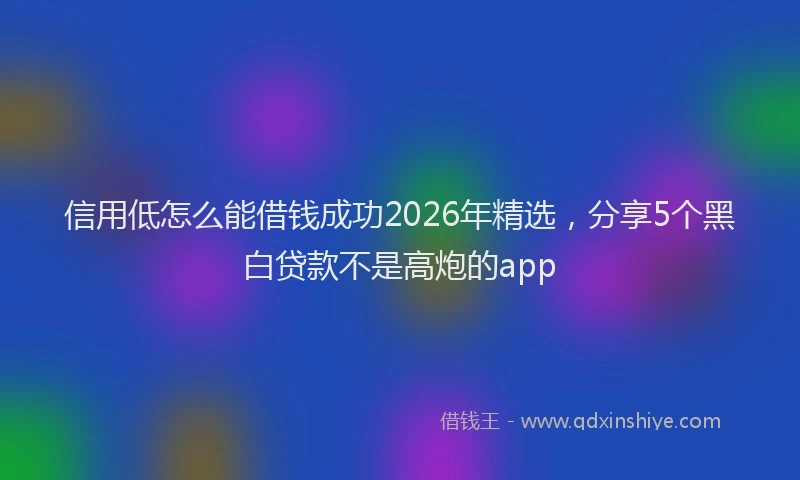 信用低怎么能借钱成功2026年精选，分享5个黑白贷款不是高炮的app