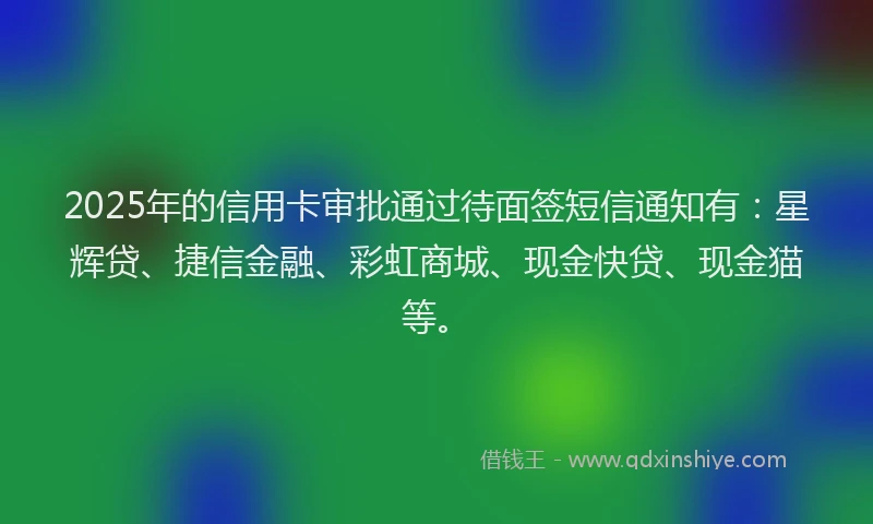 2025年的信用卡审批通过待面签短信通知有：星辉贷、捷信金融、彩虹商城、现金快贷、现金猫等。