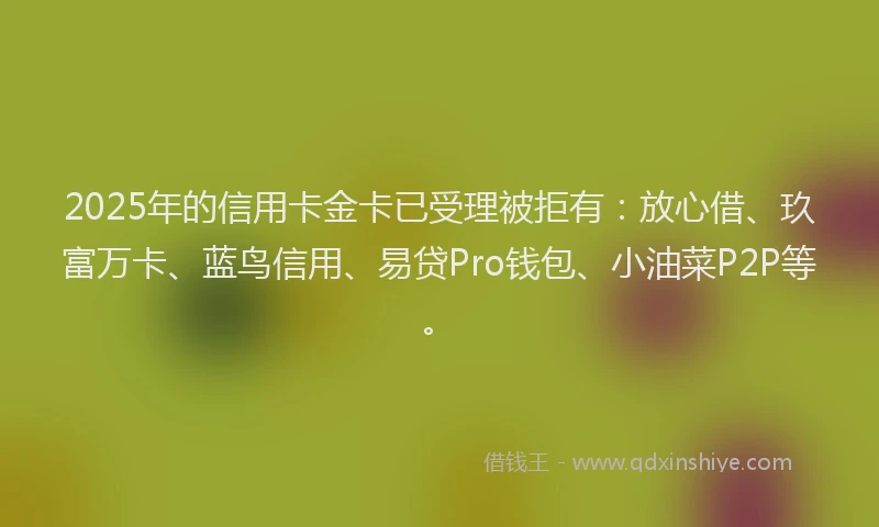 2025年的信用卡金卡已受理被拒有：放心借、玖富万卡、蓝鸟信用、易贷Pro钱包、小油菜P2P等。