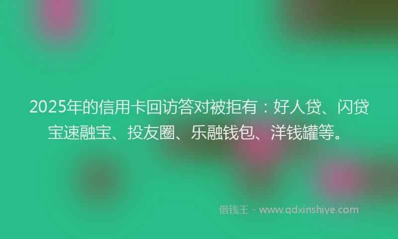 2025年的信用卡回访答对被拒有：好人贷、闪贷宝速融宝、投友圈、乐融钱包、洋钱罐等。