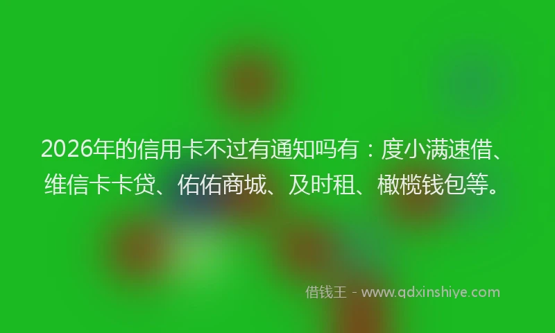 2026年的信用卡不过有通知吗有：度小满速借、维信卡卡贷、佑佑商城、及时租、橄榄钱包等。