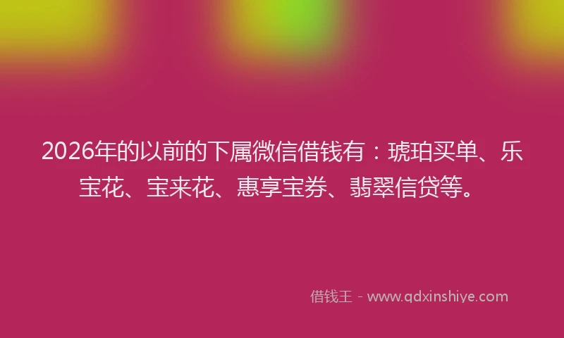2026年的以前的下属微信借钱有：琥珀买单、乐宝花、宝来花、惠享宝券、翡翠信贷等。