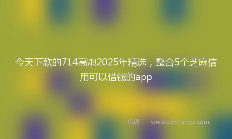今天下款的714高炮2025年精选，整合5个芝麻信用可以借钱的app