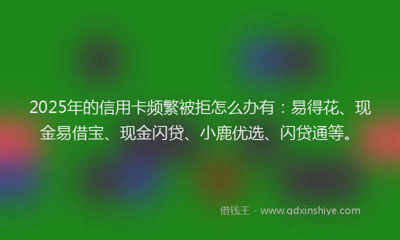 2025年的信用卡频繁被拒怎么办有：易得花、现金易借宝、现金闪贷、小鹿优选、闪贷通等。
