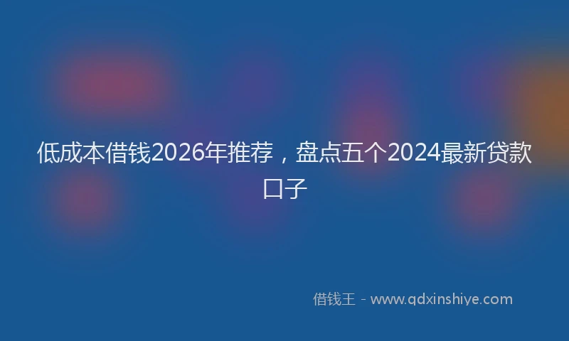低成本借钱2026年推荐，盘点五个2024最新贷款口子