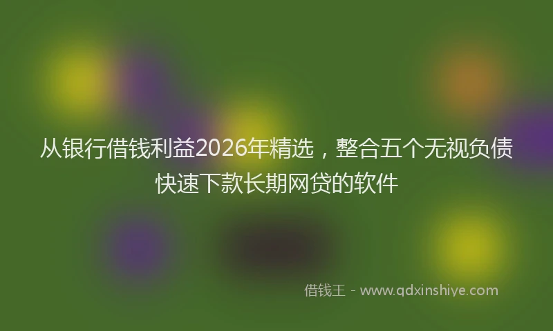 从银行借钱利益2026年精选,整合五个无视负债快速下款长期网贷的软件