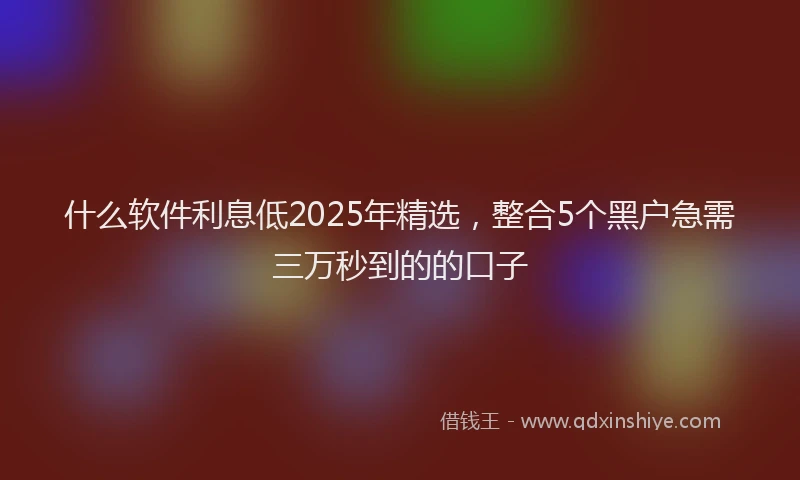 什么软件利息低2025年精选，整合5个黑户急需三万秒到的的口子