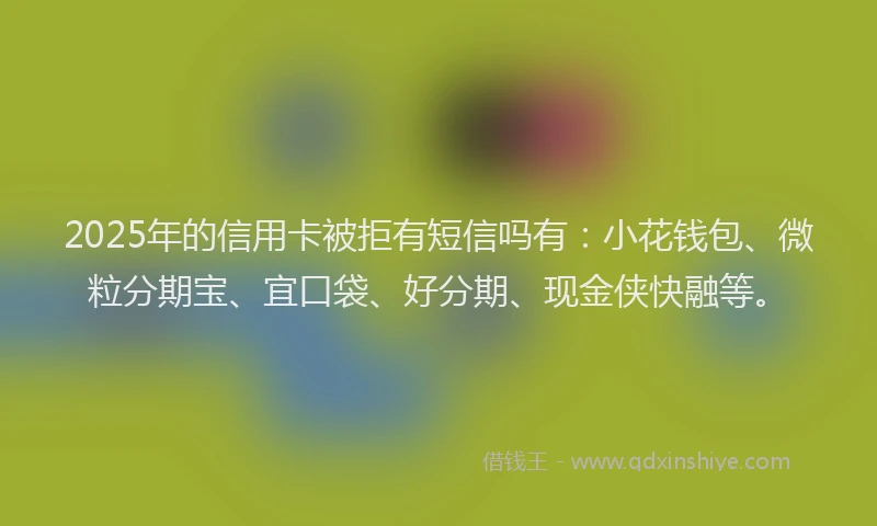 2025年的信用卡被拒有短信吗有：小花钱包、微粒分期宝、宜口袋、好分期、现金侠快融等。