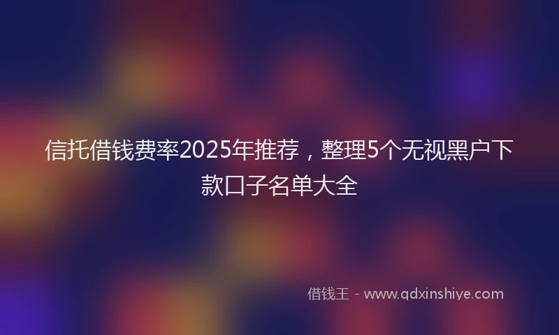 信托借钱费率2025年推荐，整理5个无视黑户下款口子名单大全