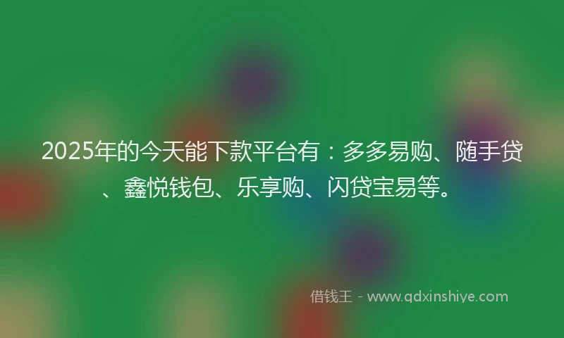 2025年的今天能下款平台有：多多易购、随手贷、鑫悦钱包、乐享购、闪贷宝易等。