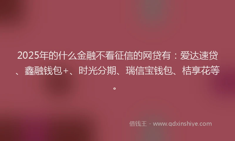 2025年的什么金融不看征信的网贷有：爱达速贷、鑫融钱包+、时光分期、瑞信宝钱包、桔享花等。