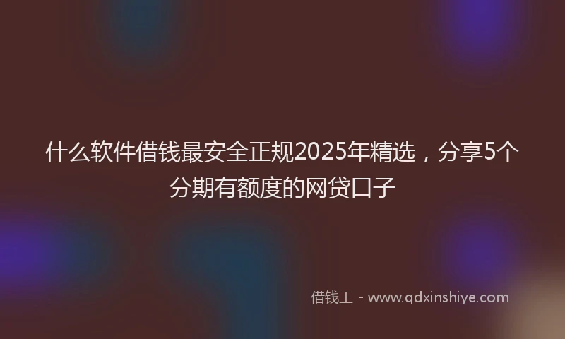 什么软件借钱最安全正规2025年精选，分享5个分期有额度的网贷口子