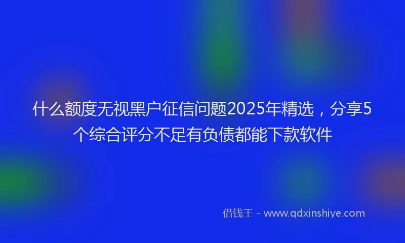 什么额度无视黑户征信问题2025年精选，分享5个综合评分不足有负债都能下款软件