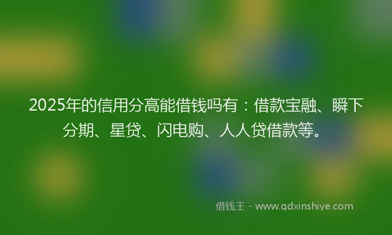 2025年的信用分高能借钱吗有：借款宝融、瞬下分期、星贷、闪电购、人人贷借款等。
