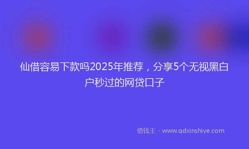 仙借容易下款吗2025年推荐，分享5个无视黑白户秒过的网贷口子