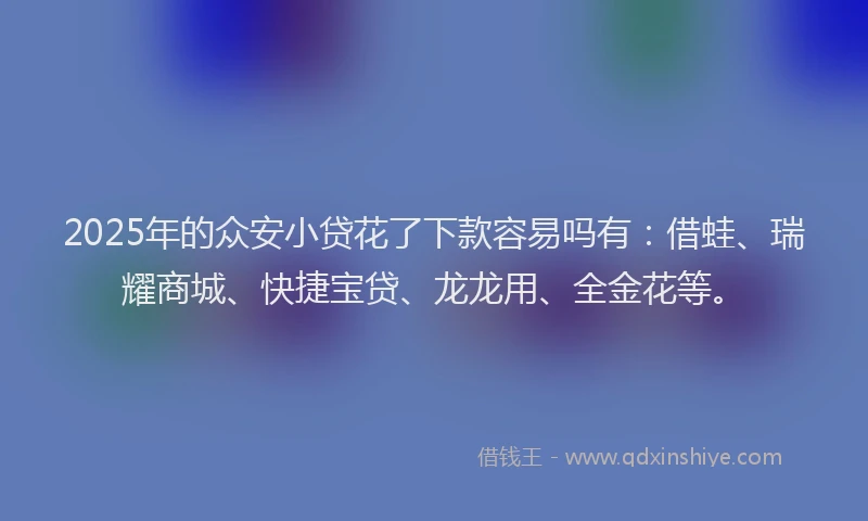 2025年的众安小贷花了下款容易吗有：借蛙、瑞耀商城、快捷宝贷、龙龙用、全金花等。
