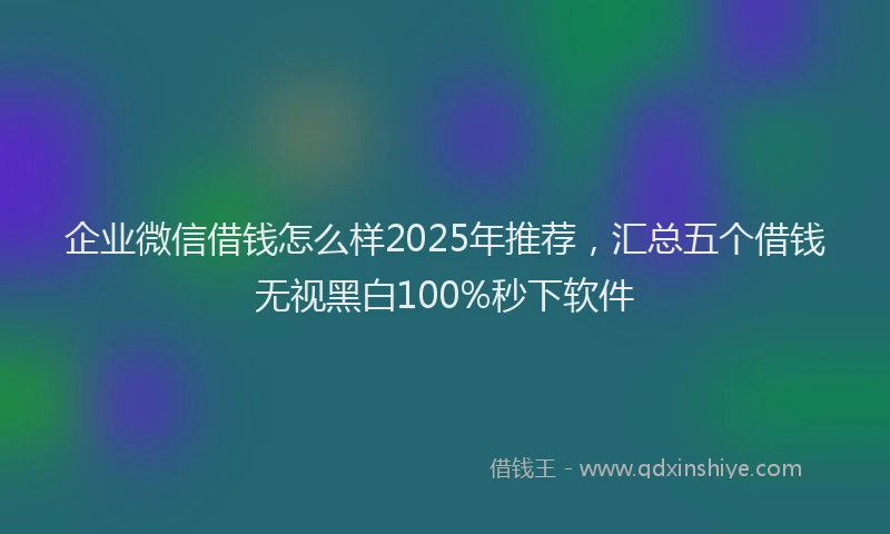企业微信借钱怎么样2025年推荐,汇总五个借钱无视黑白100%秒下软件