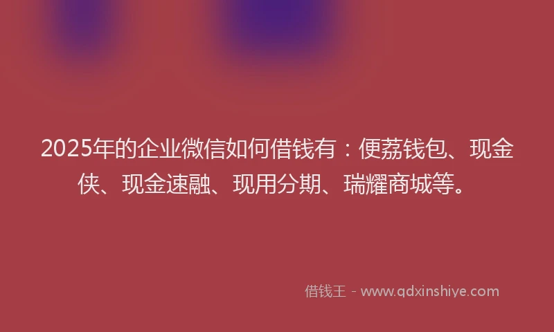 2025年的企业微信如何借钱有：便荔钱包、现金侠、现金速融、现用分期、瑞耀商城等。