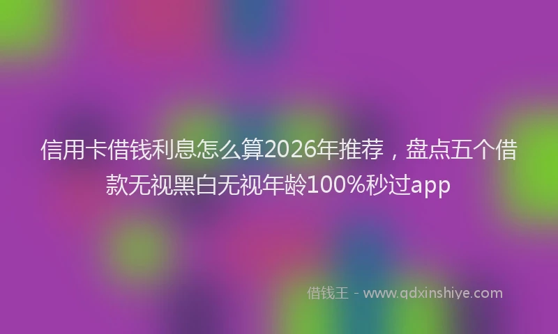 信用卡借钱利息怎么算2026年推荐，盘点五个借款无视黑白无视年龄100%秒过app