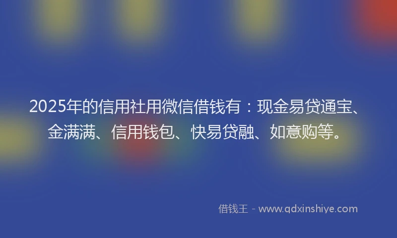 2025年的信用社用微信借钱有：现金易贷通宝、金满满、信用钱包、快易贷融、如意购等。