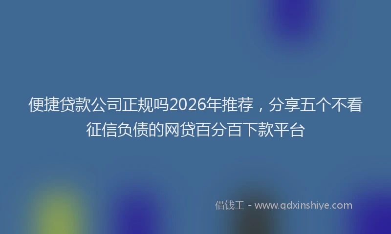 便捷贷款公司正规吗2026年推荐，分享五个不看征信负债的网贷百分百下款平台