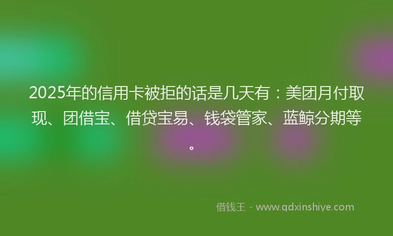 2025年的信用卡被拒的话是几天有:美团月付取现、团借宝、借贷宝易、钱袋管家、蓝鲸分期等。
