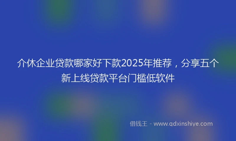 介休企业贷款哪家好下款2025年推荐，分享五个新上线贷款平台门槛低软件